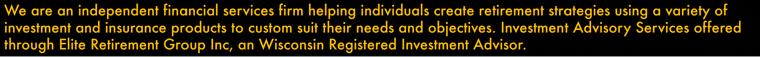 we are an independat financial services firm helping individuals create strategies using a variety of investment and insurnce products to custom suit their needs and objectives. Investment adviosry servies offered through Elite Retirement Group Inc., an Wisconsin Registered Investmnt Advisor.